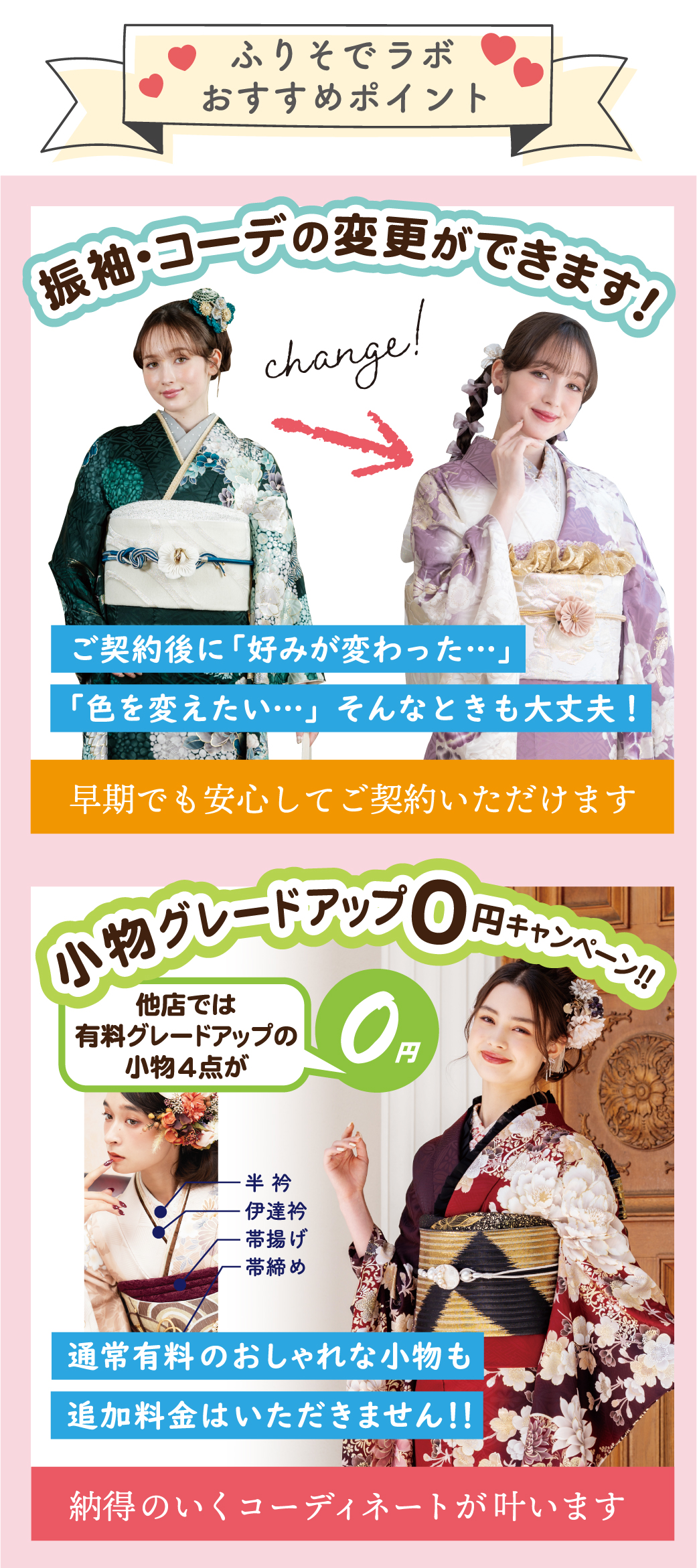 帯・草履・バック グレードアップ料金
3万円OFF前撮り時にお好きな
ドレスで撮影
キャビネ写真プレゼント！前撮り時の着付・お支度・
撮影料 が 無料！小物（半衿・伊達衿・帯揚げ・帯締め）
グレードアップ無料！そのまま返却OK！2回目振袖レンタル無料肌着 プレゼント足袋 プレゼント必要な物全部をセットでレンタル※袴レンタル時に値引きいたします袴レンタルパック￥10,000 OFF最長2年 レンタル無料サービス12大特典付！好みが変わっても安心！
振袖・コーデの変更ができます！振袖レンタルフルセットプラン振袖フルセット
【帯・草履・バッグ・小物一式】
＋プレミアム12大特典付き