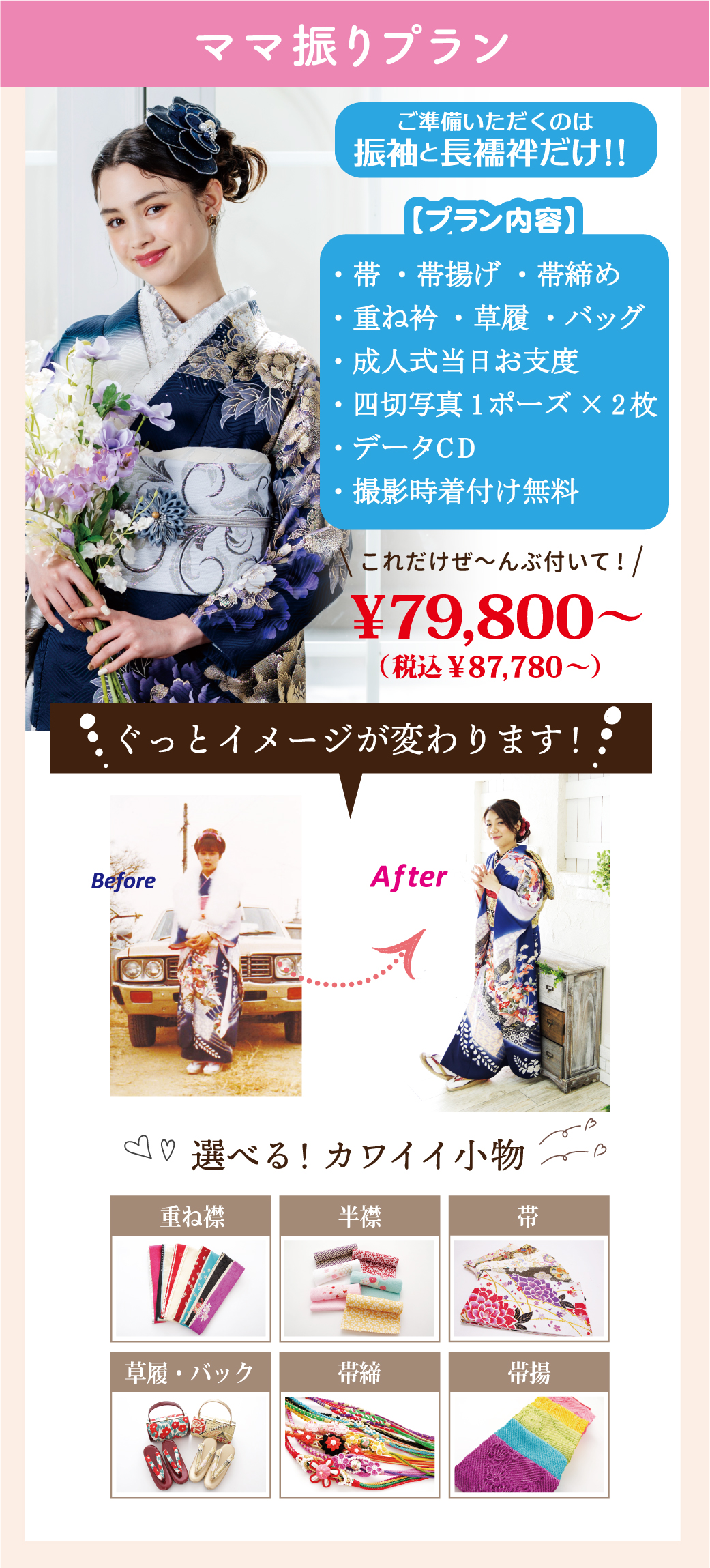 ママ振りプラン
ご準備いただくのは振袖と長襦袢だけ！！
・帯 ・帯揚げ ・帯締め
・重ね衿 ・草履 ・バッグ
・成人式当日お支度　
・四切写真1ポーズ×2枚 
・データCD
・撮影時着付け無料