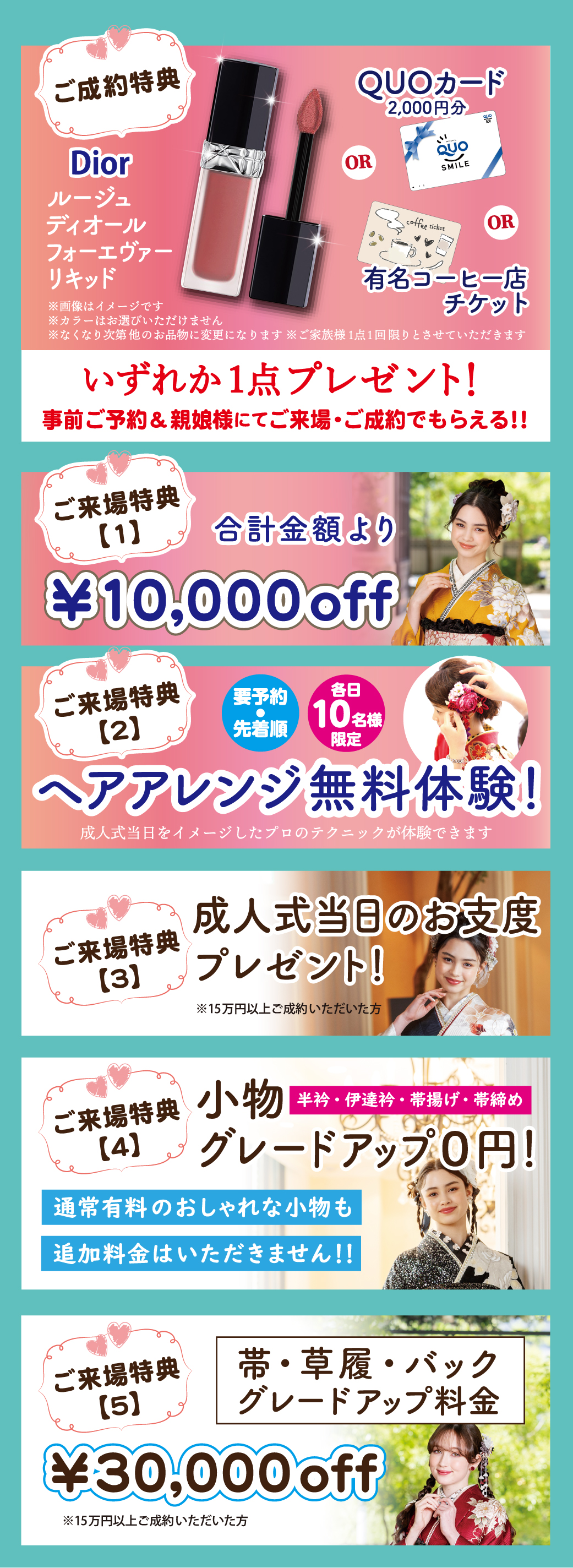 1万円offご来場特典合計金額より
ヘアアレンジ無料体験！　成人式当日をイメージしたプロのテクニックが体験できます
小物グレードアップ０円！ 帯・草履・バック グレードアップ料金3万円off
半衿・伊達衿・帯揚げ・帯締め通常有料のおしゃれな小物も追加料金はいただきません！！