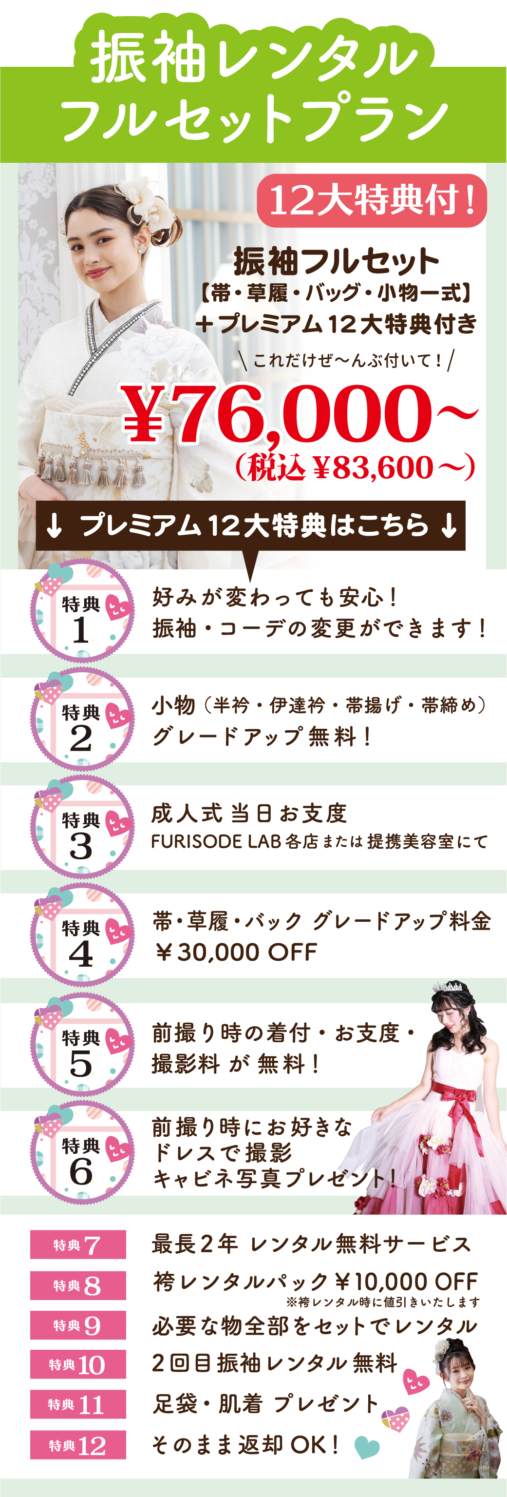 振袖レンタルフルセットプラン 12大特典付！振袖フルセット
【帯・草履・バッグ・小物一式】
＋プレミアム12大特典付き
グレードアップ無料！↓ プレミアム12大特典はこちら ↓
好みが変わっても安心！
振袖・コーデの変更ができます！2回目振袖レンタル無料そのまま返却OK！足袋・肌着 プレゼント必要な物全部をセットでレンタル袴レンタルパック￥10,000 OFF最長2年 レンタル無料サービス帯・草履・バック グレードアップ料金
￥30,000 OFF前撮り時にお好きな
ドレスで撮影キャビネ写真プレゼント！前撮り時の着付・お支度・
撮影料が無料！成人式当日お支度FURISODE LAB各店または提携美容室にて小物（半衿・伊達衿・帯揚げ・帯締め）グレードアップ無料！