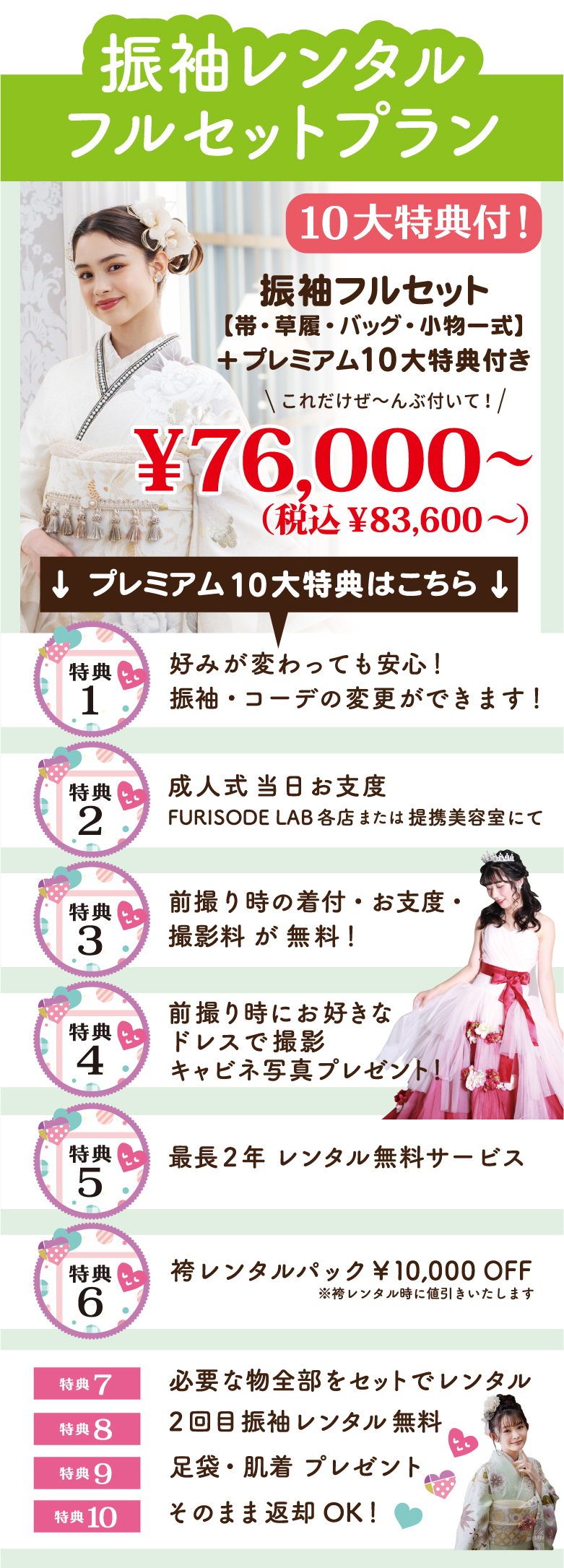 振袖レンタルフルセットプラン 12大特典付！振袖フルセット
【帯・草履・バッグ・小物一式】
＋プレミアム12大特典付き
グレードアップ無料！↓ プレミアム12大特典はこちら ↓
好みが変わっても安心！
振袖・コーデの変更ができます！2回目振袖レンタル無料そのまま返却OK！足袋・肌着 プレゼント必要な物全部をセットでレンタル袴レンタルパック￥10,000 OFF最長2年 レンタル無料サービス帯・草履・バック グレードアップ料金
￥30,000 OFF前撮り時にお好きな
ドレスで撮影キャビネ写真プレゼント！前撮り時の着付・お支度・
撮影料が無料！成人式当日お支度FURISODE LAB各店または提携美容室にて小物（半衿・伊達衿・帯揚げ・帯締め）グレードアップ無料！