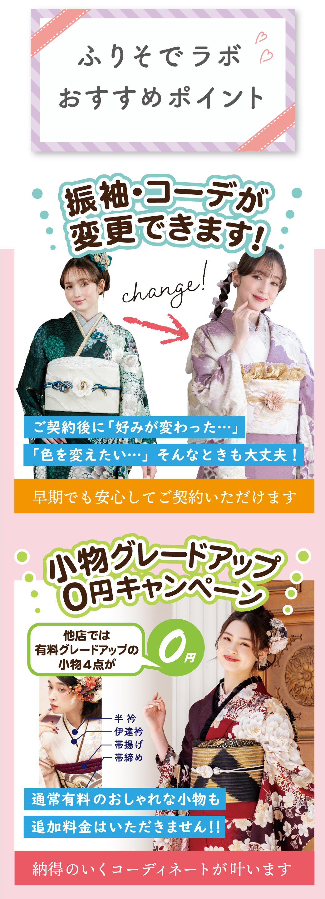 帯・草履・バック グレードアップ料金
3万円OFF前撮り時にお好きな
ドレスで撮影
キャビネ写真プレゼント！前撮り時の着付・お支度・
撮影料 が 無料！小物（半衿・伊達衿・帯揚げ・帯締め）
グレードアップ無料！そのまま返却OK！2回目振袖レンタル無料肌着 プレゼント足袋 プレゼント必要な物全部をセットでレンタル※袴レンタル時に値引きいたします袴レンタルパック￥10,000 OFF最長2年 レンタル無料サービス12大特典付！好みが変わっても安心！
振袖・コーデの変更ができます！