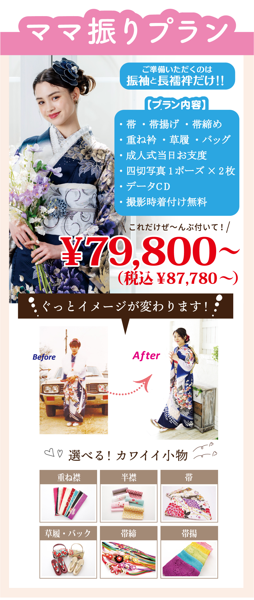 ママ振りプラン
ご準備いただくのは振袖と長襦袢だけ！！
・帯 ・帯揚げ ・帯締め
・重ね衿 ・草履 ・バッグ
・成人式当日お支度　
・四切写真1ポーズ×2枚 
・データCD
・撮影時着付け無料