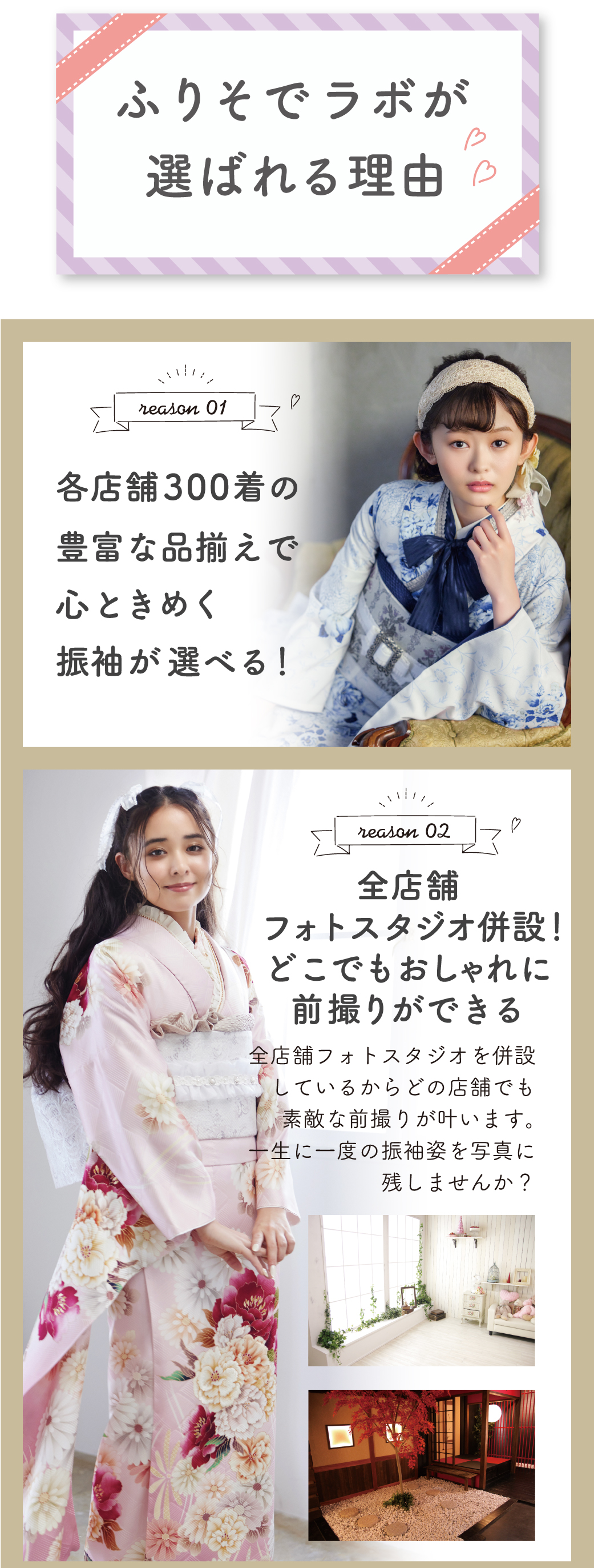 ふりそでラボが選ばれる理由 全店舗フォトスタジオ併設！どこでもおしゃれに前撮りができる
各店舗300着の豊富な品揃えで心ときめく振袖が選べる！成人式当日のお支度も予約できる！