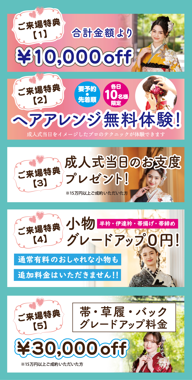 1万円offご来場特典合計金額より
ヘアアレンジ無料体験！　成人式当日をイメージしたプロのテクニックが体験できます
小物グレードアップ０円！ 帯・草履・バック グレードアップ料金3万円off
半衿・伊達衿・帯揚げ・帯締め通常有料のおしゃれな小物も追加料金はいただきません！！