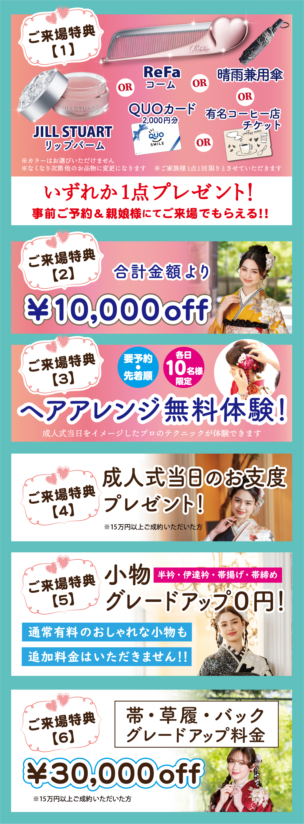 1万円offご来場特典合計金額より
ヘアアレンジ無料体験！　成人式当日をイメージしたプロのテクニックが体験できます
小物グレードアップ０円！ 帯・草履・バック グレードアップ料金3万円off
半衿・伊達衿・帯揚げ・帯締め通常有料のおしゃれな小物も追加料金はいただきません！！